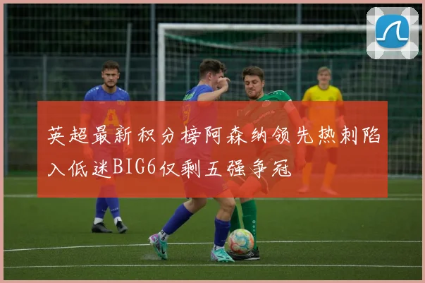 英超最新积分榜阿森纳领先热刺陷入低迷BIG6仅剩五强争冠