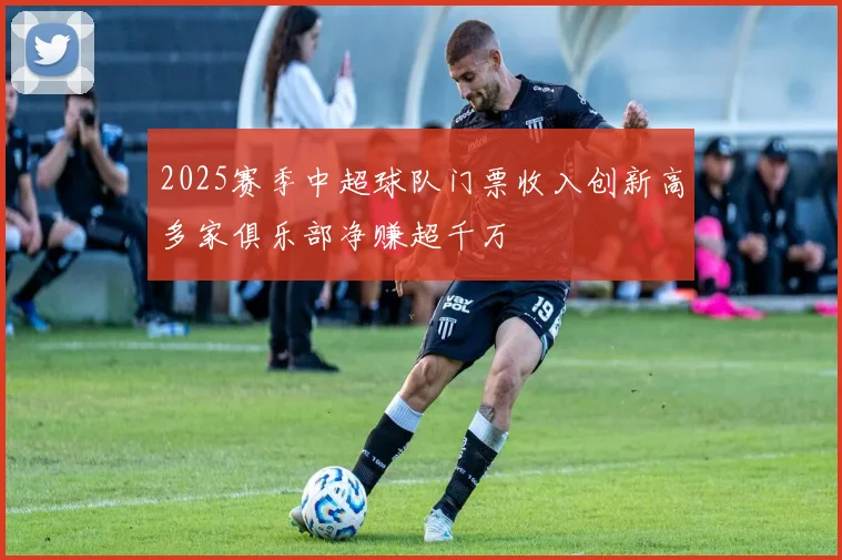 2025赛季中超球队门票收入创新高多家俱乐部净赚超千万
