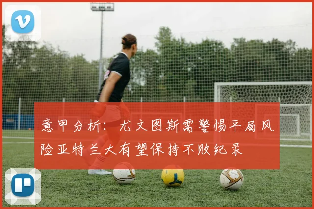 意甲分析：尤文图斯需警惕平局风险亚特兰大有望保持不败纪录