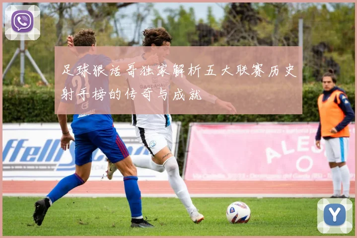 足球狠话哥独家解析五大联赛历史射手榜的传奇与成就