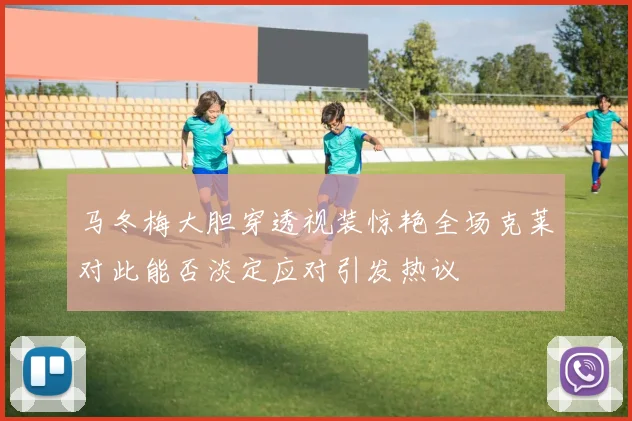 马冬梅大胆穿透视装惊艳全场克莱对此能否淡定应对引发热议