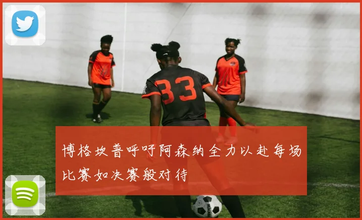 博格坎普呼吁阿森纳全力以赴每场比赛如决赛般对待