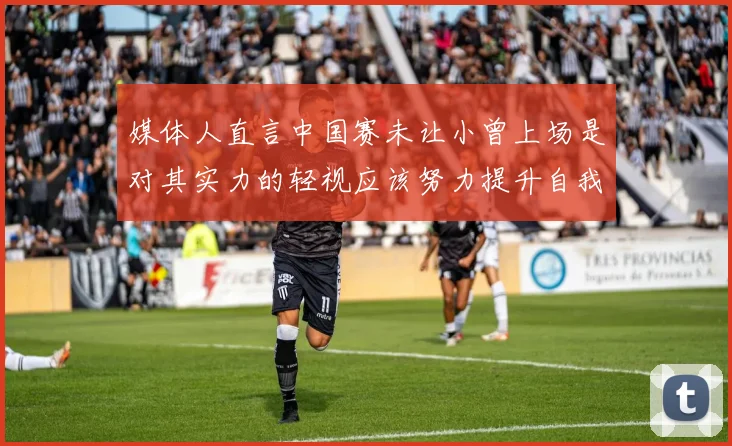 媒体人直言中国赛未让小曾上场是对其实力的轻视应该努力提升自我