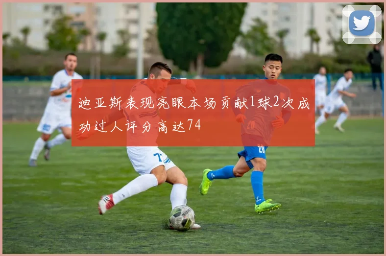 迪亚斯表现亮眼本场贡献1球2次成功过人评分高达74
