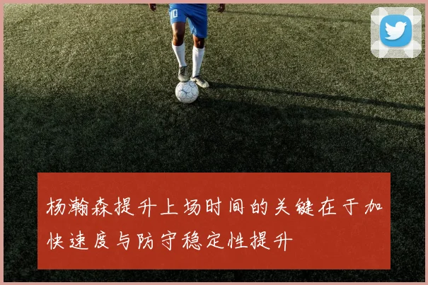 杨瀚森提升上场时间的关键在于加快速度与防守稳定性提升