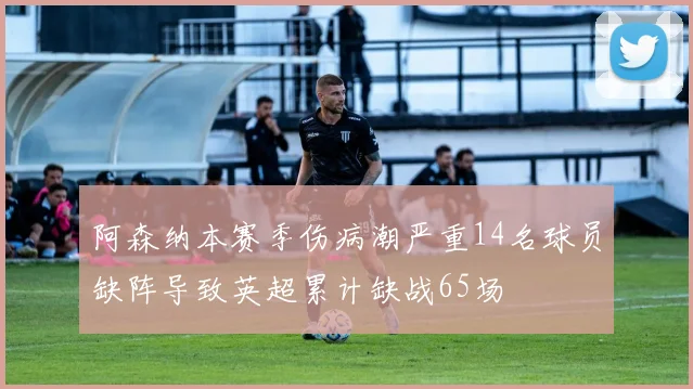 阿森纳本赛季伤病潮严重14名球员缺阵导致英超累计缺战65场