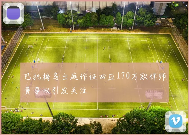 巴托梅乌出庭作证回应170万欧律师费争议引发关注