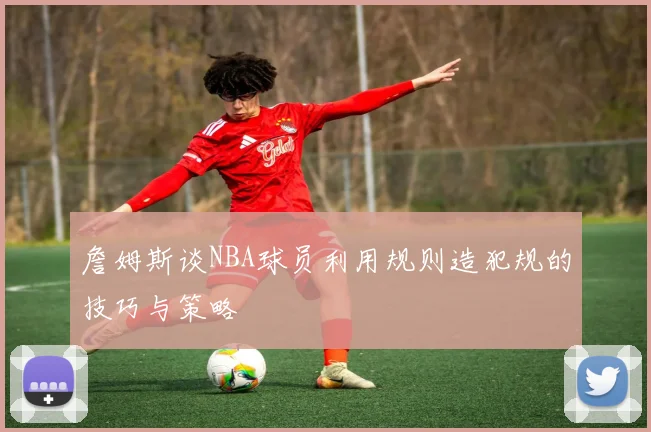 詹姆斯谈NBA球员利用规则造犯规的技巧与策略