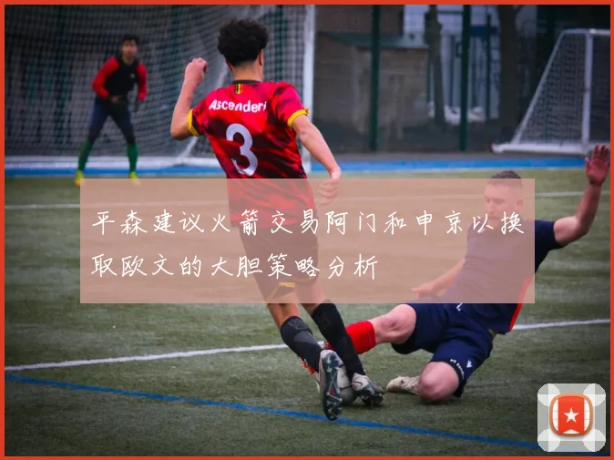 平森建议火箭交易阿门和申京以换取欧文的大胆策略分析