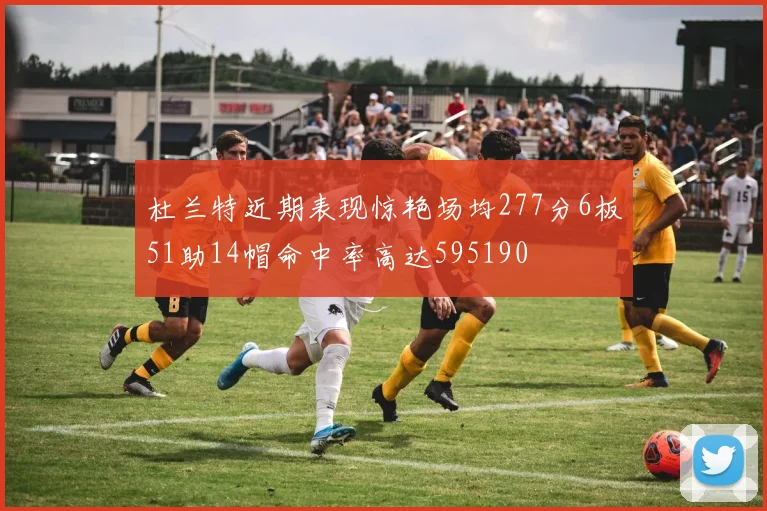 杜兰特近期表现惊艳场均277分6板51助14帽命中率高达595190
