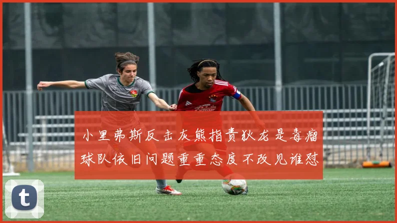 小里弗斯反击灰熊指责狄龙是毒瘤球队依旧问题重重态度不改见谁怼谁