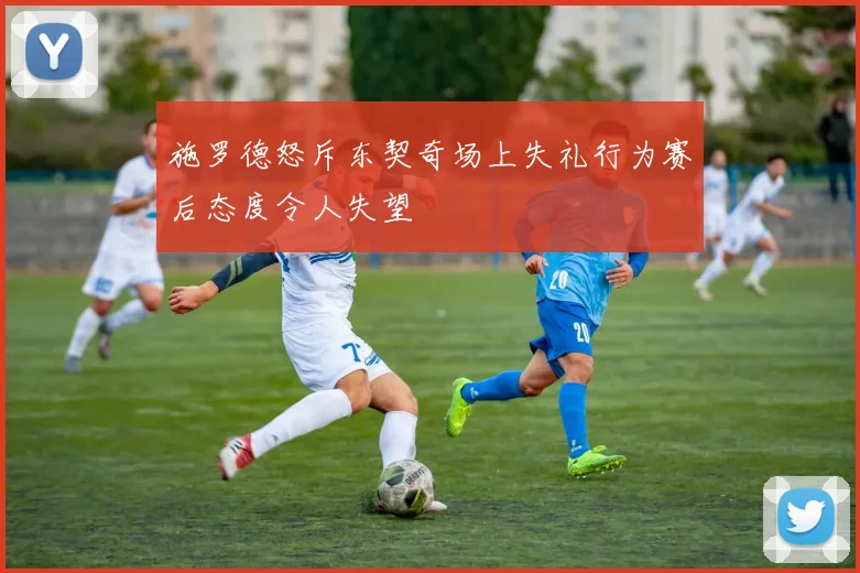 施罗德怒斥东契奇场上失礼行为赛后态度令人失望