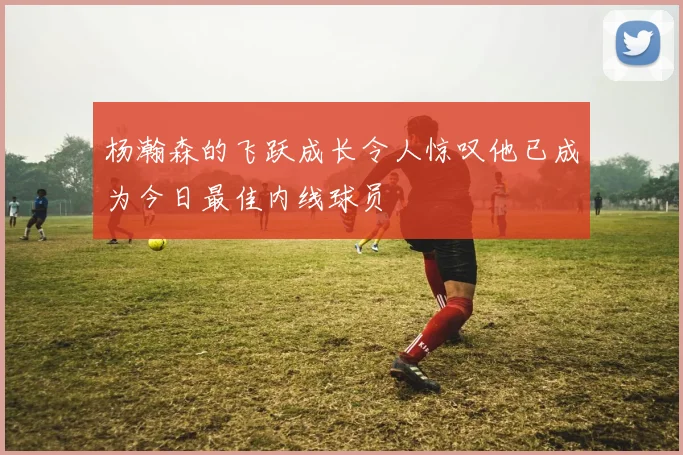 杨瀚森的飞跃成长令人惊叹他已成为今日最佳内线球员