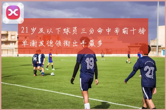 21岁及以下球员三分命中率前十榜单谢泼德领衔出手最多