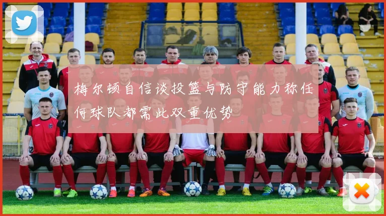 梅尔顿自信谈投篮与防守能力称任何球队都需此双重优势