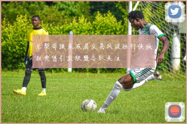 东契奇换来浓眉交易风波独行侠疯狂兜售引发联盟各队关注