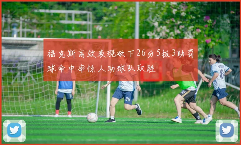 福克斯高效表现砍下26分5板3助罚球命中率惊人助球队取胜