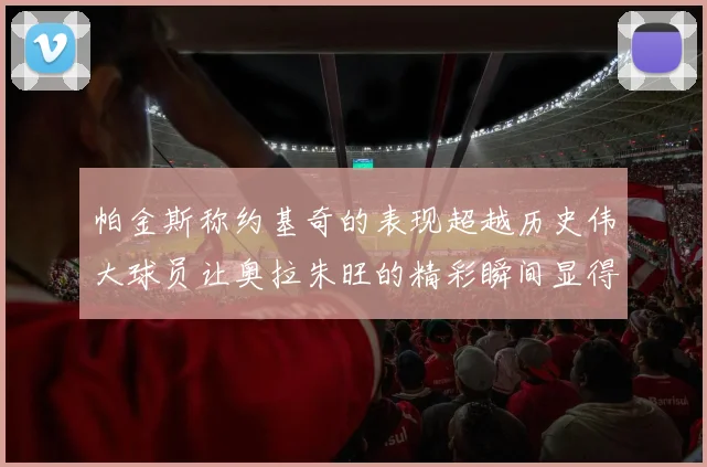 帕金斯称约基奇的表现超越历史伟大球员让奥拉朱旺的精彩瞬间显得平凡