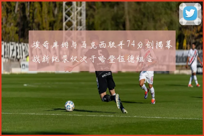 埃奇库姆与马克西联手74分创揭幕战新纪录仅次于哈登伍德组合