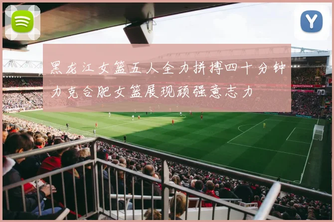 黑龙江女篮五人全力拼搏四十分钟力克合肥女篮展现顽强意志力