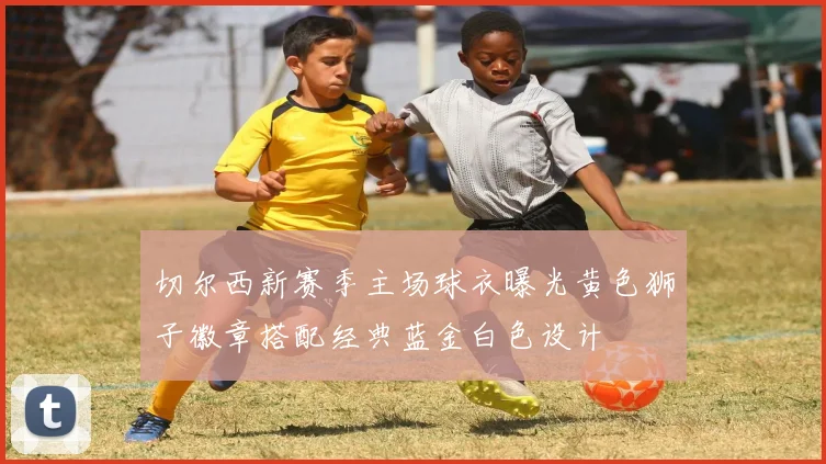 切尔西新赛季主场球衣曝光黄色狮子徽章搭配经典蓝金白色设计