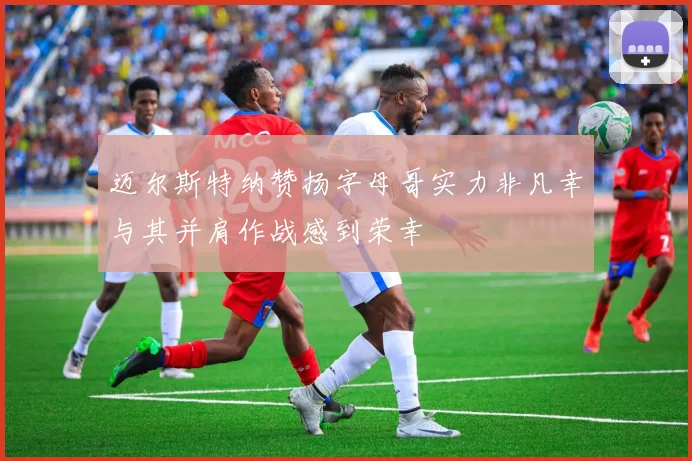 迈尔斯特纳赞扬字母哥实力非凡幸与其并肩作战感到荣幸