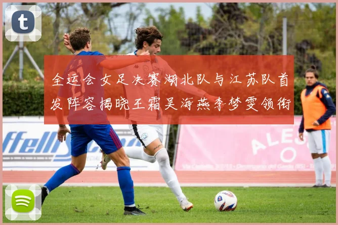 全运会女足决赛湖北队与江苏队首发阵容揭晓王霜吴海燕李梦雯领衔出战