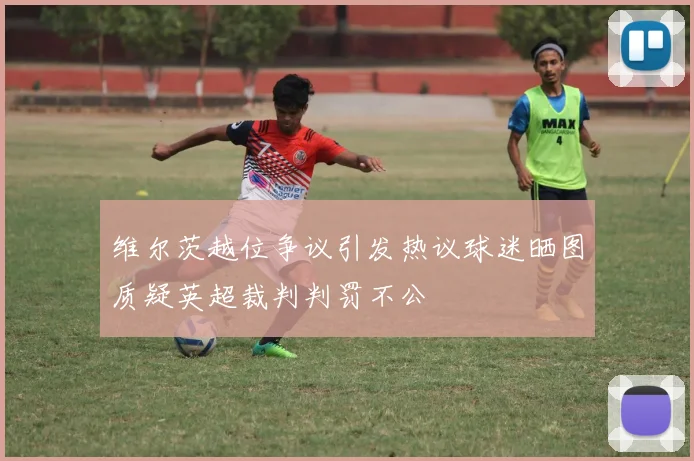 维尔茨越位争议引发热议球迷晒图质疑英超裁判判罚不公