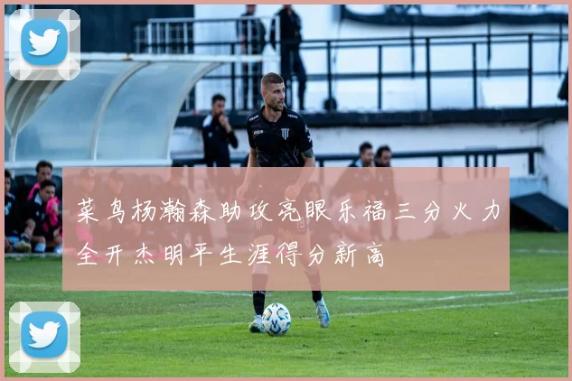 菜鸟杨瀚森助攻亮眼乐福三分火力全开杰明平生涯得分新高