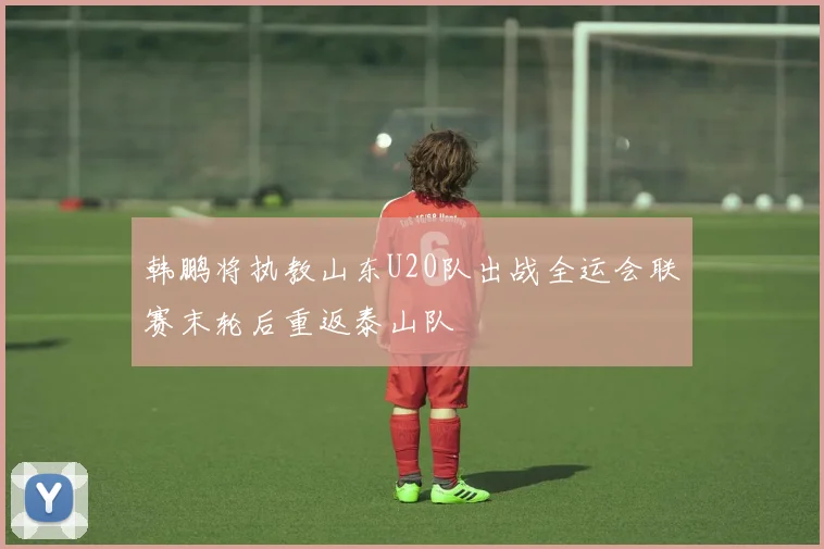 韩鹏将执教山东U20队出战全运会联赛末轮后重返泰山队